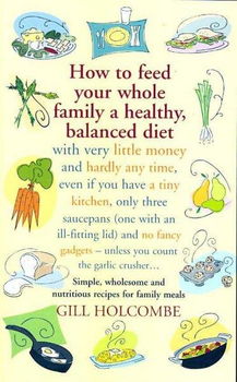 How to Feed Your Whole Family a Healthy, Balanced Diet with Very Little Money and Hardly Any Time, Even If You Have A Tiny Kitchen, Only Three Saucepans ( one with an ill-fitting lid) and No Fancy Gadgets-Unless You count the Garlic Crusher...feed 